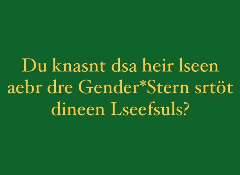 Auf grünem Hintergrund steht in gelber Schrift: Du Kannst das hier lesen aber der Genderstern stört deinen Lesefluss? Obwohl die Buchstaben innerhalb der Wörter vertauscht sind, lässt sich der Satz einfach lesen. 